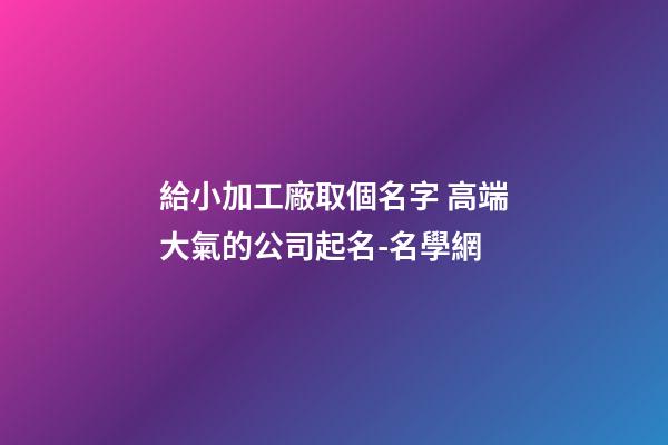 給小加工廠取個名字 高端大氣的公司起名-名學網-第1張-公司起名-玄機派